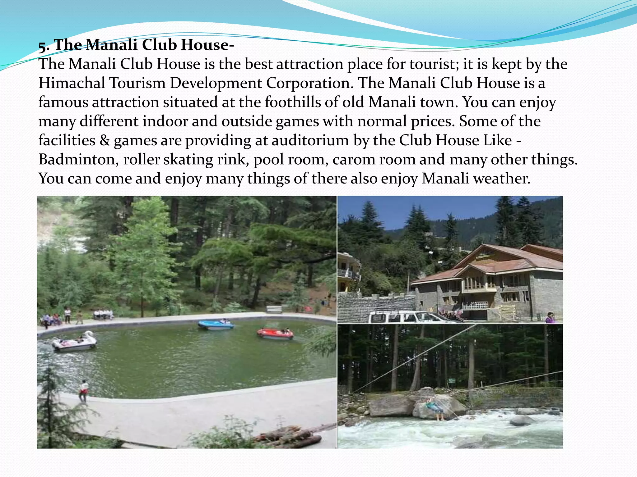 5. The Manali Club House-
The Manali Club House is the best attraction place for tourist; it is kept by the
Himachal Tourism Development Corporation. The Manali Club House is a
famous attraction situated at the foothills of old Manali town. You can enjoy
many different indoor and outside games with normal prices. Some of the
facilities & games are providing at auditorium by the Club House Like -
Badminton, roller skating rink, pool room, carom room and many other things.
You can come and enjoy many things of there also enjoy Manali weather.
 