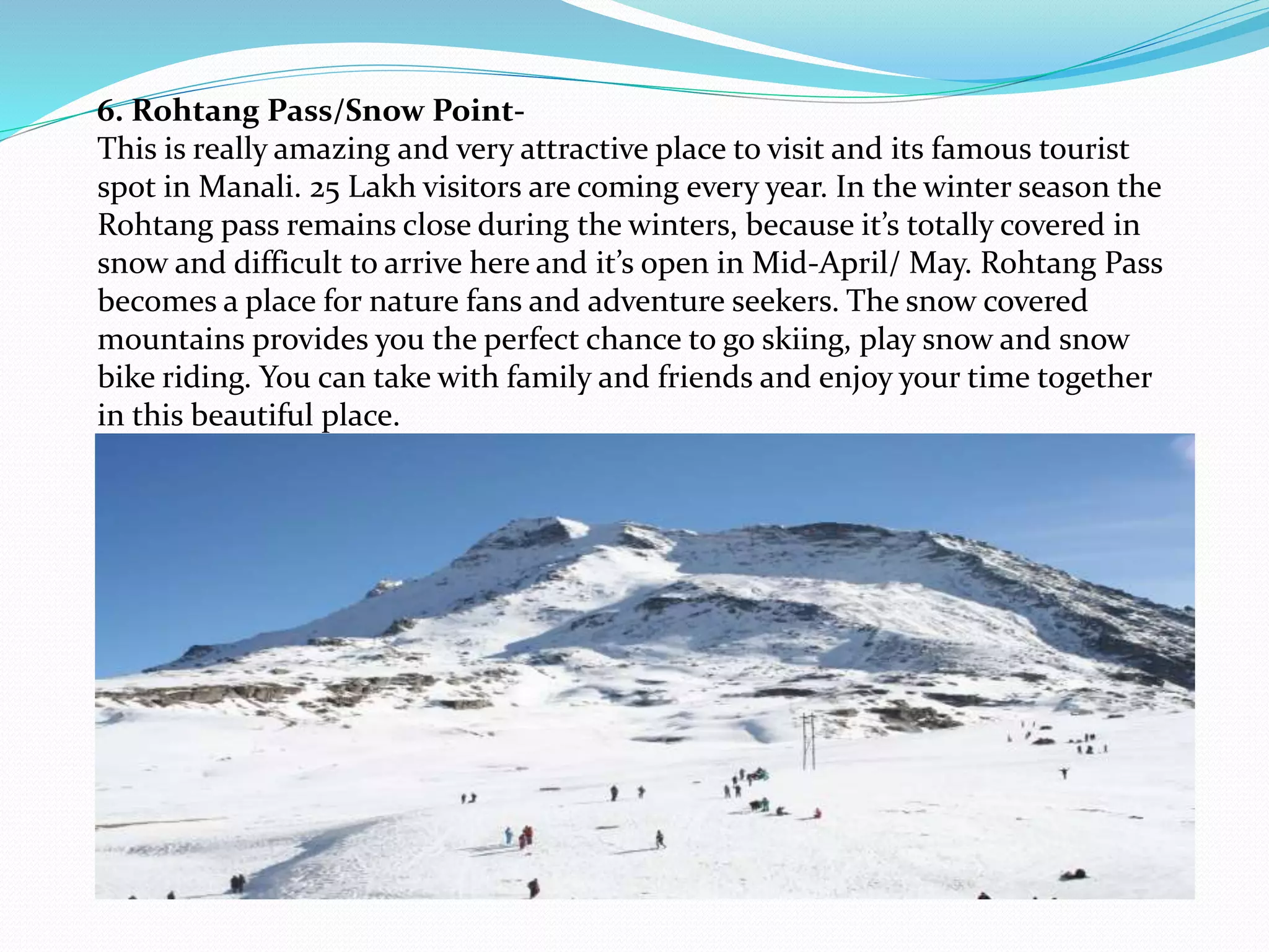 6. Rohtang Pass/Snow Point-
This is really amazing and very attractive place to visit and its famous tourist
spot in Manali. 25 Lakh visitors are coming every year. In the winter season the
Rohtang pass remains close during the winters, because it’s totally covered in
snow and difficult to arrive here and it’s open in Mid-April/ May. Rohtang Pass
becomes a place for nature fans and adventure seekers. The snow covered
mountains provides you the perfect chance to go skiing, play snow and snow
bike riding. You can take with family and friends and enjoy your time together
in this beautiful place.
 