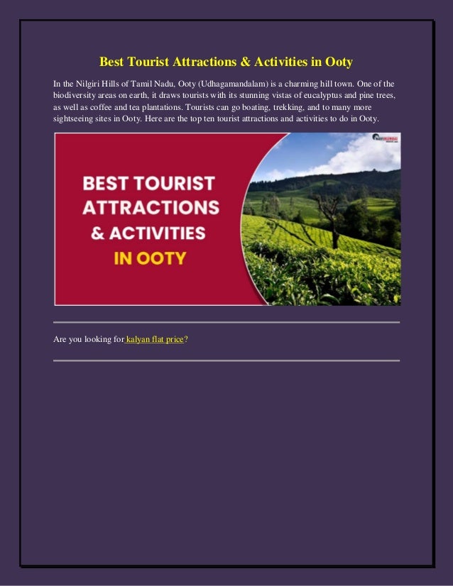 Best Tourist Attractions & Activities in Ooty
In the Nilgiri Hills of Tamil Nadu, Ooty (Udhagamandalam) is a charming hill town. One of the
biodiversity areas on earth, it draws tourists with its stunning vistas of eucalyptus and pine trees,
as well as coffee and tea plantations. Tourists can go boating, trekking, and to many more
sightseeing sites in Ooty. Here are the top ten tourist attractions and activities to do in Ooty.
Are you looking for kalyan flat price?
 