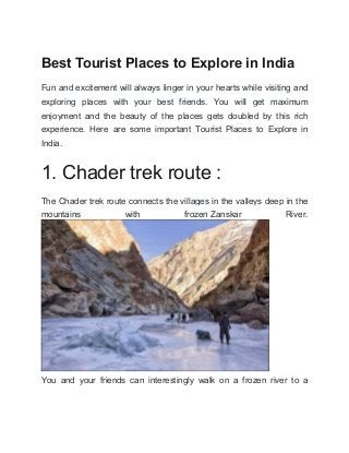 Best Tourist Places to Explore in India
Fun and excitement will always linger in your hearts while visiting and
exploring places with your best friends. You will get maximum
enjoyment and the beauty of the places gets doubled by this rich
experience. Here are some important Tourist Places to Explore in
India.
1. Chader trek route :
The Chader trek route connects the villages in the valleys deep in the
mountains with frozen Zanskar River.
You and your friends can interestingly walk on a frozen river to a
 