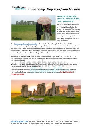 Stonehenge Day Trip from London
Heathrow Gatwick Cars : Airport shuttle service in England Address: 218 Portland Rd, London SE25
4QB Phone: 020 8656 4509 https://www.yelp.co.uk/biz/heathrow-gatwick-cars-croydon
EXPERIENCE SOMETHING
MAGICAL, MYSTERIOUS AND
TRULY MAGNIFICENT
Discover the national treasures
on this day trip exploring the
ancient landscape of Stonehenge.
Clouded in mystery, the ancient
stone circle of Stonehenge is an
amazing feat of engineering and
the most important prehistoric
site in England.
Our Stonehenge day trip from London will run to Salisbury through the beautiful Wiltshire
countryside to the magnificent, magical henge. On the tour you can journey back in time to discover
Stonehenge, probably the most sophisticated stone circle in the world. Enjoy pure Stonehenge with
this extended visit to the great monolithic structures. Wander around the World Heritage Site for an
extended period of time and take in huge 40-ton rocks.
We are an established quality tour company specialising in daily SMALL GROUP day out to the
Stonehenge; the Stone Circle and Ancient Britain. We are highly regarded in the industry as the
Stonehenge experts.
We offer a highly personalised and professional service ideal for individuals, families and groups of
maximum of 16 persons - the perfect size!).
For your comfort and safety we use new luxury Mercedes Mini-Coaches and executive cars or
normal affordable standard sedan/saloon car which can accommodate Family (2 Adults + 2
Children). £286.00
 