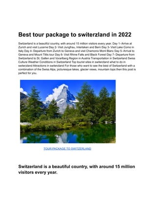 Best tour package to switerzland in 2022
Switzerland is a beautiful country, with around 15 million visitors every year. Day 1- Arrive at
Zurich and visit Lucerne Day 2- Visit Jungfrau, Interlaken and Bern Day 3- Visit Lake Como in
Italy Day 4- Departure from Zurich to Geneva and visit Chamonix Mont Blanc Day 5- Arrival to
Geneva and Mount Titlis tour Day 6- Visit Rhine Falls and Black Forest Day 7- Departure from
Switzerland to St. Gallen and Vorarlberg Region in Austria Transportation in Switzerland Swiss
Culture Weather Conditions in Switzerland Top tourist sites in switerzland what to do in
switerzland Attractions in switerzland For those who want to see the best of Switzerland with a
combination of the Swiss Alps, picturesque lakes, glacier views, mountain tops then this post is
perfect for you.
TOUR PACKAGE TO SWITZERLAND
Switzerland is a beautiful country, with around 15 million
visitors every year.
 