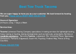 Best Tow Truck Tacoma
We are super happy to have you as a our customer. We look forward to hearing
from you. Please call us RIGHT NOW 253-237-7785
Hours of Operation:
24 Hours a Day, 7 Days a Week
Service Area:
Tacoma/Lakewood Towing Company specializes in towing services for lightwright towing,
heavy towing or hauling, towing emergencies such as lock outs, jump starts, flat tires or
roadside assistance. Servicing Tacoma, Lakewood, Fife, University Place, Spanaway,
Steilacoom, Parkland, Edgewood, South Hill, Puyallup, Federal Way, Pierce & King
Counties.
Phone: 253-237-7785
 