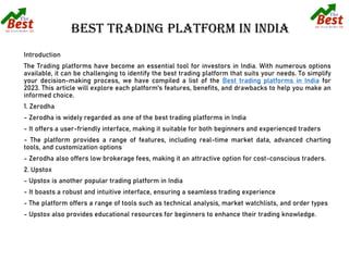 Introduction
The Trading platforms have become an essential tool for investors in India. With numerous options
available, it can be challenging to identify the best trading platform that suits your needs. To simplify
your decision-making process, we have compiled a list of the Best trading platforms in India for
2023. This article will explore each platform's features, benefits, and drawbacks to help you make an
informed choice.
1. Zerodha
- Zerodha is widely regarded as one of the best trading platforms in India
- It offers a user-friendly interface, making it suitable for both beginners and experienced traders
- The platform provides a range of features, including real-time market data, advanced charting
tools, and customization options
- Zerodha also offers low brokerage fees, making it an attractive option for cost-conscious traders.
2. Upstox
- Upstox is another popular trading platform in India
- It boasts a robust and intuitive interface, ensuring a seamless trading experience
- The platform offers a range of tools such as technical analysis, market watchlists, and order types
- Upstox also provides educational resources for beginners to enhance their trading knowledge.
 