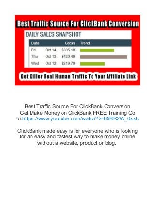 Best Traffic Source For ClickBank Conversion
Get Make Money on ClickBank FREE Training Go
To:https://www.youtube.com/watch?v=65BR2W_0xxU
ClickBank made easy is for everyone who is looking
for an easy and fastest way to make money online
without a website, product or blog.
 