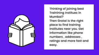 Thinking of joining best
Trainining Institues in
Mumbai?
Then Grotal is the right
place to find training
institutes near you. Get
information like phone
numbers , addresses ,
ratings and more fast and
easy.
 