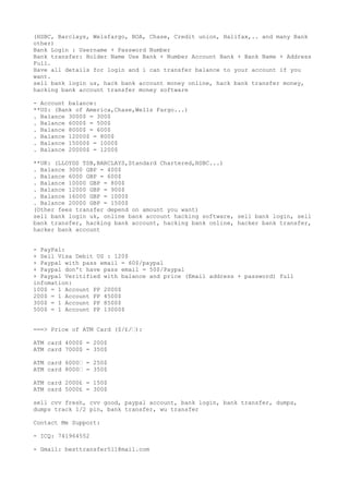 (HSBC, Barclays, Welsfargo, BOA, Chase, Credit union, Halifax,.. and many Bank
other)
Bank Login : Username + Password Number
Bank transfer: Holder Name Use Bank + Number Account Bank + Bank Name + Address
Full.
Have all details for login and i can transfer balance to your account if you
want.
sell bank login us, hack bank account money online, hack bank transfer money,
hacking bank account transfer money software
- Account balance:
**US: (Bank of America,Chase,Wells Fargo...)
. Balance 3000$ = 300$
. Balance 6000$ = 500$
. Balance 8000$ = 600$
. Balance 12000$ = 800$
. Balance 15000$ = 1000$
. Balance 20000$ = 1200$
**UK: (LLOYDS TSB,BARCLAYS,Standard Chartered,HSBC...)
. Balance 3000 GBP = 400$
. Balance 6000 GBP = 600$
. Balance 10000 GBP = 800$
. Balance 12000 GBP = 900$
. Balance 16000 GBP = 1000$
. Balance 20000 GBP = 1500$
(Other fees transfer depend on amount you want)
sell bank login uk, online bank account hacking software, sell bank login, sell
bank transfer, hacking bank account, hacking bank online, hacker bank transfer,
hacker bank account
- PayPal:
+ Sell Visa Debit US : 120$
+ Paypal with pass email = 60$/paypal
+ Paypal don't have pass email = 50$/Paypal
+ Paypal Veritified with balance and price (Email address + password) full
infomation:
100$ = 1 Account PP 2000$
200$ = 1 Account PP 4500$
300$ = 1 Account PP 8500$
500$ = 1 Account PP 13000$
===> Price of ATM Card ($/£/€):
ATM card 4000$ = 200$
ATM card 7000$ = 350$
ATM card 6000€ = 250$
ATM card 8000€ = 350$
ATM card 2000£ = 150$
ATM card 5000£ = 300$
sell cvv fresh, cvv good, paypal account, bank login, bank transfer, dumps,
dumps track 1/2 pin, bank transfer, wu transfer
Contact Me Support:
- ICQ: 741964552
- Gmail: besttransfer511@mail.com
 