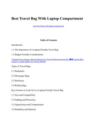 Best Travel Bag With Laptop Compartment
best travel bag with laptop compartment
Table of Contents
Introduction
1.1 The Importance of a Laptop-Friendly Travel Bag
1.2 Budget-Friendly Considerations
"Upgrade Your Journey: Meet the Bag Every Travel Enthusiast Swears By! 💼🚀 Laptop Bliss
Awaits!" CLICK HERE TO AVAIL OFFER
Types of Travel Bags
2.1 Backpacks
2.2 Messenger Bags
2.3 Briefcases
2.4 Rolling Bags
Key Features to Look for in a Laptop-Friendly Travel Bag
3.1 Size and Compatibility
3.2 Padding and Protection
3.3 Organization and Compartments
3.4 Durability and Material
 