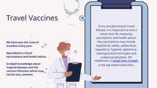 If you are planning to travel
Abroad, it is important to visit a
travel clinic for necessary
vaccinations and health advice.
Key vaccinations may include
hepatitis B, rabies, yellow fever,
hepatitis A, Typhoid, diphtheria,
meningococcal meningitis and
malaria prophylaxis. NX
Healthcare, a travel clinic in leads
is the top-rated travel clinic.
We have won the trust of
travelers every year.
Specialized in travel
vaccinations and health advice.
In-depth knowledge about
tropical diseases and the
various infections which may
not be very common.
Travel Vaccines
 
