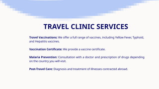 TRAVEL CLINIC SERVICES
Travel Vaccinations: We offer a full range of vaccines, including Yellow Fever, Typhoid,
and Hepatitis vaccines.
Vaccination Certificate: We provide a vaccine certificate.
Malaria Prevention: Consultation with a doctor and prescription of drugs depending
on the country you will visit.
Post-Travel Care: Diagnosis and treatment of illnesses contracted abroad.
 