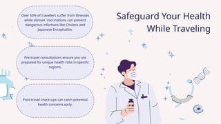Over 50% of travellers suffer from illnesses
while abroad. Vaccinations can prevent
dangerous infections like Cholera and
Japanese Encephalitis.
Pre-travel consultations ensure you are
prepared for unique health risks in specific
regions.
Post-travel check-ups can catch potential
health concerns early.
Safeguard Your Health
While Traveling
 