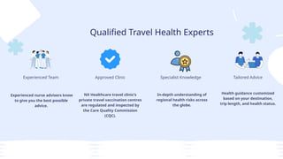 Qualified Travel Health Experts
Experienced Team
Experienced nurse advisers know
to give you the best possible
advice.
Approved Clinic
NX Healthcare travel clinic’s
private travel vaccination centres
are regulated and inspected by
the Care Quality Commission
(CQC).
Specialist Knowledge
In-depth understanding of
regional health risks across
the globe.
Tailored Advice
Health guidance customized
based on your destination,
trip length, and health status.
 