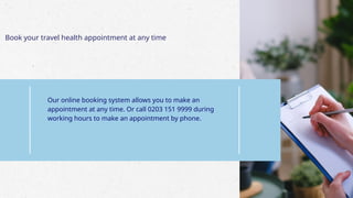 Book your travel health appointment at any time
Our online booking system allows you to make an
appointment at any time. Or call 0203 151 9999 during
working hours to make an appointment by phone.
 