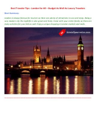 Best Traveler Tips - London for All – Budget As Well As Luxury Travelers
Short Summary:

London is always famous for tourism as there are plenty of attractions to see and enjoy. Being a
very modern city the nightlife is also great and lively. Come with your entire family as there are
many activities for your kids as well. Enjoy a unique shopping in London markets and malls.




-----------------------------------------------------------------------------------------------------------------
 