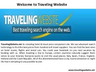 Welcome to Traveling Website

TravelingWebsite.net its a leading hotel & travel price comparison site. We use advanced search
technology to find the best prices from hundred soft travel suppliers. You can find the best rates
on hotel rooms, flights and rental cars. You could save hundreds on you next vacation by
booking with us. When traveling a trip to Europe, certain countries naturally suggest them
selves to your itinerary Everyone wants to visit the usual places; Italy, Spain, France, England,
Holland and the Czech Republic. All of the aforementioned have a city, tourist attraction or night
life that is tempting to any possible tourist.
www.travelingwebsite.net

 