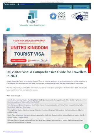 4/16/24, 1:24 PM UK Visitor Visa Guide 2024: Apply Now & Explore the UK!
+011 46520736 info@tripleibusiness.com
Assessment Form CRS Point Calculator
Breathtaking Scenery: Explore the rolling hills of the English countryside, the rugged beauty of the Scottish Highlands, or the
dramatic coastlines of Wales and Northern Ireland.
Rich History and Culture: Experience the UK's rich history, from ancient castles and Roman ruins to iconic landmarks like
Buckingham Palace and Stonehenge.
Thriving Cities: Explore the vibrant energy of London, the cultural delights of Edinburgh, or the historical charm of Oxford
and Cambridge.
World-Class Attractions: Visit world-famous museums like the British Museum and the National Gallery, or catch a West End
show in London's theatre district.
Delicious Cuisine: Sample traditional British fare like sh and chips and afternoon tea, or explore the UK's diverse culinary
scene with its international in uences.
UK Visitor Visa: A Comprehensive Guide for Travellers
in 2024
Are you dreaming of a trip to the United Kingdom? From its historical landmarks to its vibrant culture, the UK has something to
o er everyone. But before you pack your bags, you may need to apply for a UK Visitor Visa, also known as a UK Tourist Visa.
This blog will provide you with all the information you need to know about applying for a UK Visitor Visa in 2024, including the
latest requirements, fees, and application process.
Why Visit the UK?
C
o
n
t
a
c
t
H
e
r
e
!
https://www.tripleibusiness.com/visa/uk/tourist-visa 1/7
 
