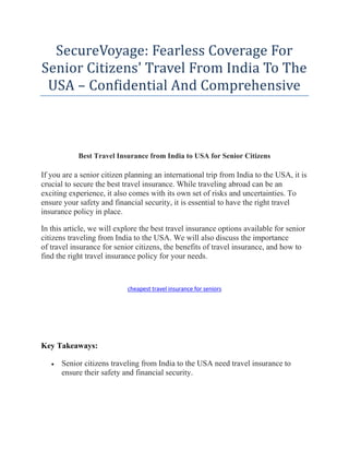 SecureVoyage: Fearless Coverage For
Senior Citizens' Travel From India To The
USA – Confidential And Comprehensive
Best Travel Insurance from India to USA for Senior Citizens
If you are a senior citizen planning an international trip from India to the USA, it is
crucial to secure the best travel insurance. While traveling abroad can be an
exciting experience, it also comes with its own set of risks and uncertainties. To
ensure your safety and financial security, it is essential to have the right travel
insurance policy in place.
In this article, we will explore the best travel insurance options available for senior
citizens traveling from India to the USA. We will also discuss the importance
of travel insurance for senior citizens, the benefits of travel insurance, and how to
find the right travel insurance policy for your needs.
cheapest travel insurance for seniors
Key Takeaways:
 Senior citizens traveling from India to the USA need travel insurance to
ensure their safety and financial security.
 