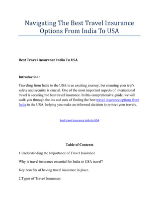 Navigating The Best Travel Insurance
Options From India To USA
Best Travel Insurance India To USA
Introduction:
Traveling from India to the USA is an exciting journey, but ensuring your trip's
safety and security is crucial. One of the most important aspects of international
travel is securing the best travel insurance. In this comprehensive guide, we will
walk you through the ins and outs of finding the best travel insurance options from
India to the USA, helping you make an informed decision to protect your travels.
best travel insurance India to USA
Table of Contents
1.Understanding the Importance of Travel Insurance
Why is travel insurance essential for India to USA travel?
Key benefits of having travel insurance in place.
2.Types of Travel Insurance:
 