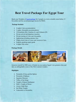 Best Travel Package For Egypt Tour
Book your Wonders of Egypt package for 2 people in a twin or double room before 15
November and the second passenger travels for FREE.

Package Includes

   •   4 nights Cairo accommodation
   •   2 nights Alexandria accommodation
   •   10 breakfasts (B), 6 lunches (L) and 4 dinners (D)
   •   Private arrival and departure transfers
   •   Private touring in Cairo and Alexandria
   •   Sightseeing including entrance fees
   •   Flights from Cairo to Luxor and Aswan to Cairo
   •   English-speaking expert guide
   •   4 nights Nile cruise

Package Details




Immerse yourself in 5000 years of history as you explore Egypt’s two greatest cities and
take an unforgettable cruise of the Nile’s ancient wonders.

Highlights

   •   Pyramids of Giza and the Sphinx
   •   Pyramids of Sakkara
   •   Egyptian Museum
   •   Valley of the Kings
   •   Temple of Queen Hatshepsut
   •   Edfu’s Temple of Horus
   •   Awan's High Dam
   •   the Philae Temple
   •   Catacombs in Alexandria,
 