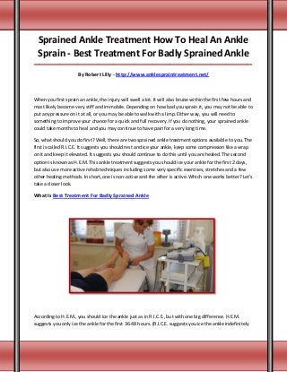 Sprained Ankle Treatment How To Heal An Ankle
Sprain - Best Treatment For Badly Sprained Ankle
_____________________________________________________________________________________
By Robert Lilly - http://www.anklespraintreatment.net/
When you first sprain an ankle, the injury will swell a lot. It will also bruise within the first few hours and
most likely become very stiff and immobile. Depending on how bad you sprain it, you may not be able to
put any pressure on it at all, or you may be able to walk with a limp. Either way, you will need to
something to improve your chance for a quick and full recovery. If you do nothing, your sprained ankle
could take months to heal and you may continue to have pain for a very long time.
So, what should you do first? Well, there are two sprained ankle treatment options available to you. The
first is called R.I.C.E. It suggests you should rest and ice your ankle, keep some compression like a wrap
on it and keep it elevated. It suggests you should continue to do this until you are healed. The second
option is known as H.E.M. This ankle treatment suggests you should ice your ankle for the first 2 days,
but also use more active rehab techniques including some very specific exercises, stretches and a few
other healing methods. In short, one is non-active and the other is active. Which one works better? Let's
take a closer look.
What Is Best Treatment For Badly Sprained Ankle
According to H.E.M., you should ice the ankle just as in R.I.C.E., but with one big difference. H.E.M.
suggests you only ice the ankle for the first 36-48 hours. (R.I.C.E. suggests you ice the ankle indefinitely
 