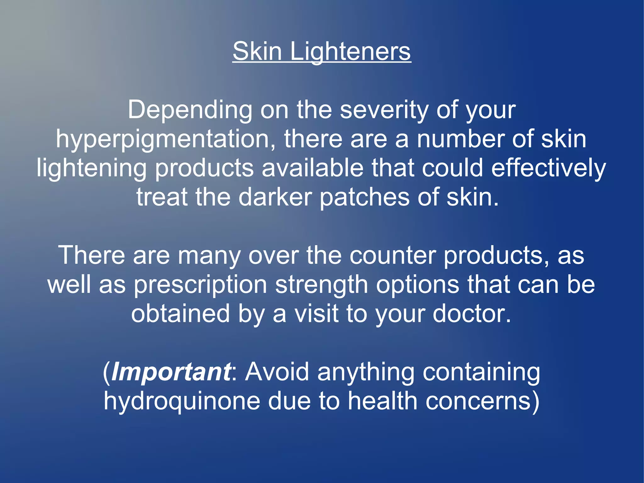 Skin Lighteners
Depending on the severity of your
hyperpigmentation, there are a number of skin
lightening products available that could effectively
treat the darker patches of skin.
There are many over the counter products, as
well as prescription strength options that can be
obtained by a visit to your doctor.
(Important: Avoid anything containing
hydroquinone due to health concerns)

 