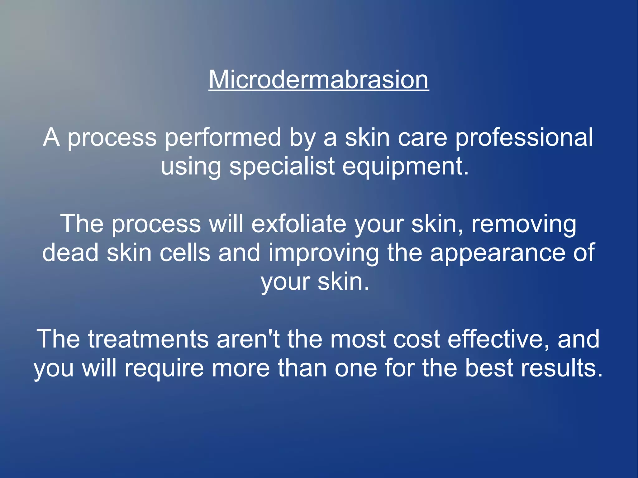 Microdermabrasion
A process performed by a skin care professional
using specialist equipment.
The process will exfoliate your skin, removing
dead skin cells and improving the appearance of
your skin.
The treatments aren't the most cost effective, and
you will require more than one for the best results.

 
