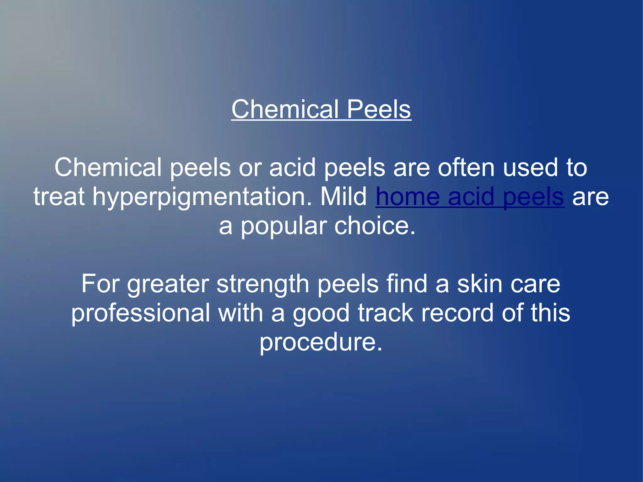 Chemical Peels
Chemical peels or acid peels are often used to
treat hyperpigmentation. Mild home acid peels are
a popular choice.
For greater strength peels find a skin care
professional with a good track record of this
procedure.

 