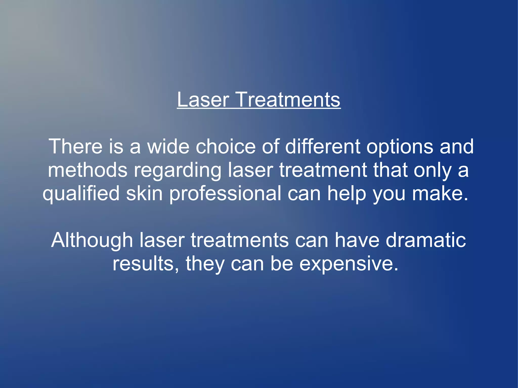 Laser Treatments
There is a wide choice of different options and
methods regarding laser treatment that only a
qualified skin professional can help you make.
Although laser treatments can have dramatic
results, they can be expensive.

 