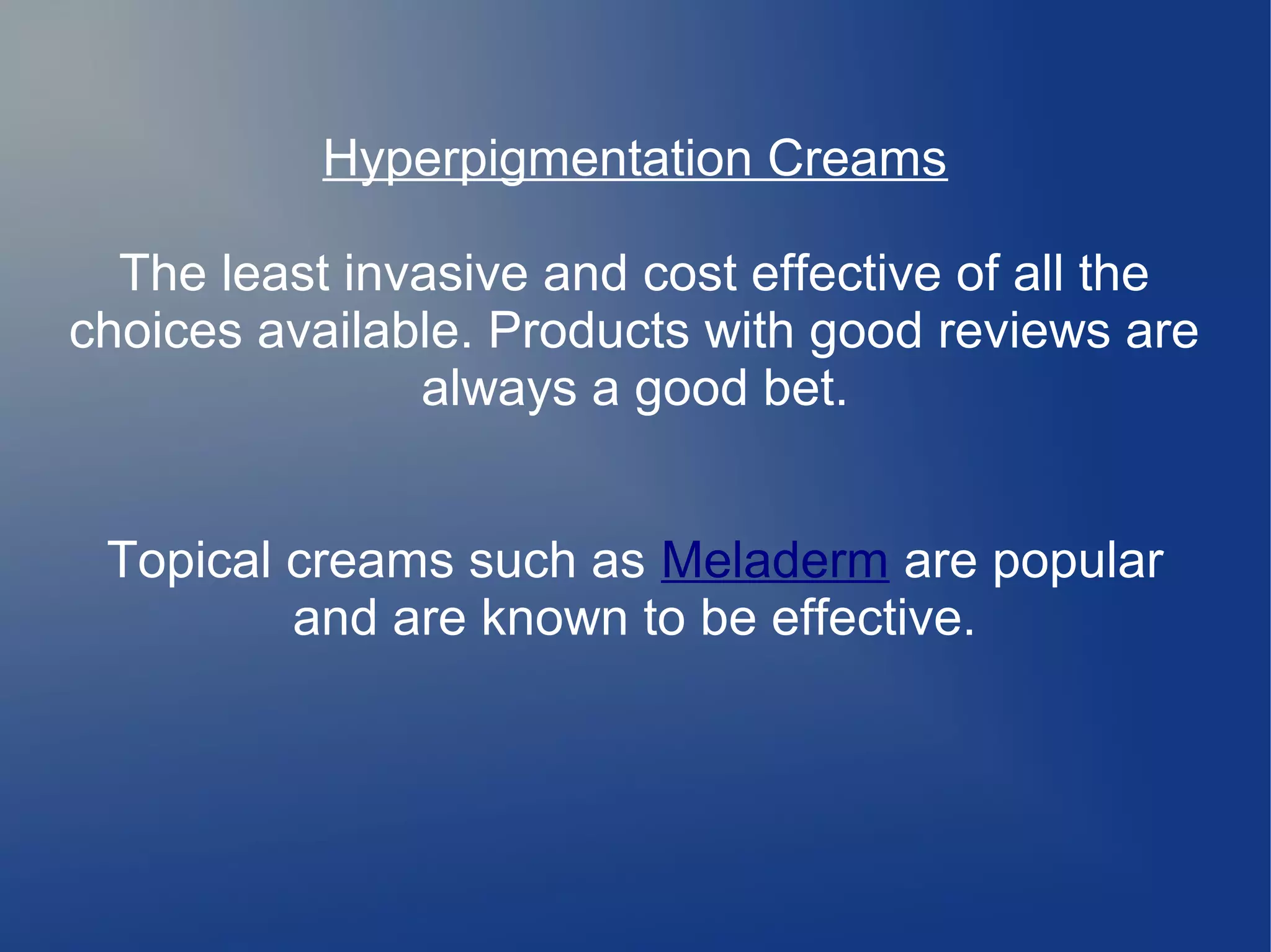 Hyperpigmentation Creams
The least invasive and cost effective of all the
choices available. Products with good reviews are
always a good bet.
Topical creams such as Meladerm are popular
and are known to be effective.

 