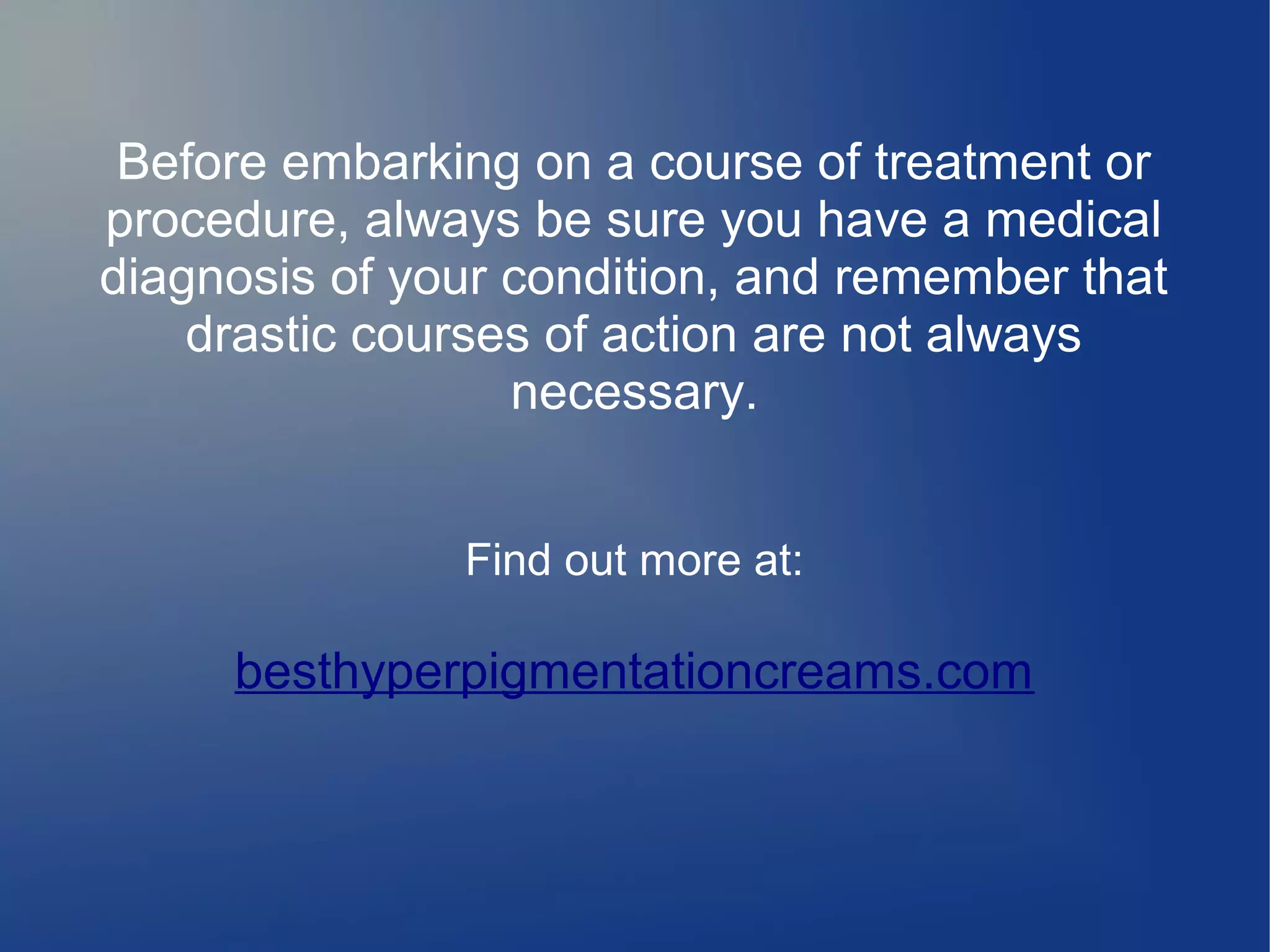 Before embarking on a course of treatment or
procedure, always be sure you have a medical
diagnosis of your condition, and remember that
drastic courses of action are not always
necessary.
Find out more at:

besthyperpigmentationcreams.com

 