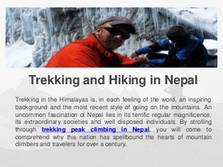 Trekking and Hiking in Nepal
Trekking in the Himalayas is, in each feeling of the word, an inspiring
background and the most recent style of going on the mountains. An
uncommon fascination of Nepal lies in its terrific regular magnificence,
its extraordinary societies and well disposed individuals. By strolling
through trekking peak climbing in Nepal, you will come to
comprehend why this nation has spellbound the hearts of mountain
climbers and travelers for over a century.
 