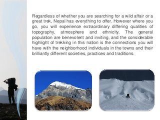 Regardless of whether you are searching for a wild affair or a
great trek, Nepal has everything to offer. However where you
go, you will experience extraordinary differing qualities of
topography, atmosphere and ethnicity. The general
population are benevolent and inviting, and the considerable
highlight of trekking in this nation is the connections you will
have with the neighborhood individuals in the towns and their
brilliantly different societies, practices and traditions.
 