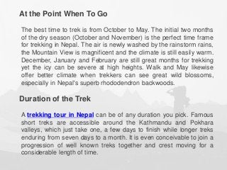 At the Point When To Go
The best time to trek is from October to May. The initial two months
of the dry season (October and November) is the perfect time frame
for trekking in Nepal. The air is newly washed by the rainstorm rains,
the Mountain View is magnificent and the climate is still easily warm.
December, January and February are still great months for trekking
yet the icy can be severe at high heights. Walk and May likewise
offer better climate when trekkers can see great wild blossoms,
especially in Nepal's superb rhododendron backwoods.
Duration of the Trek
A trekking tour in Nepal can be of any duration you pick. Famous
short treks are accessible around the Kathmandu and Pokhara
valleys, which just take one, a few days to finish while longer treks
enduring from seven days to a month. It is even conceivable to join a
progression of well known treks together and crest moving for a
considerable length of time.
 