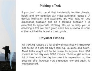 If you don't mind recall that incidentally terrible climate,
height and new societies can make additional requests. A
comical inclination and assurance are vital traits on any
experience occasion and on a trekking occasion it is
essential to appreciate strolling. So as to help you in
choosing a trek we have given each trek a review, in spite
of the fact that this is just a basic guide.
All trekking requests a level of wellness that will empower
one to put in a decent day's strolling, up slope and down.
Most treks ought not to be taken to acquire than 500
meters in one day over 3000 meters. There ought to be a
lot of time amid the day to cover this separation, so the
physical effort however very strenuous now and again, is
not supported.
Picking a Trek
Physical Fitness
 