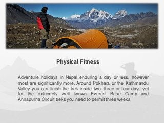 Adventure holidays in Nepal enduring a day or less, however
most are significantly more. Around Pokhara or the Kathmandu
Valley you can finish the trek inside two, three or four days yet
for the extremely well known Everest Base Camp and
Annapurna Circuit treks you need to permit three weeks.
Physical Fitness
 