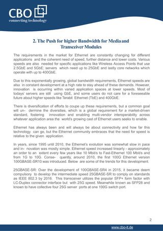 2. The Push for higher Bandwidth for Mediaand
Transceiver Modules
The requirements in the market for Ethernet are constantly changing for different
applications and the coherent need of speed, further distance and lower costs. Various
speeds are also needed for specific applications like Wireless Access Points that use
2.5GbE and 5GbE; servers which need up to 25GbE and lastly core networks which
operate with up to 400GbE.
Due to this exponentially growing, global bandwidth requirements, Ethernet speeds are
also in constant development at a high rate to stay ahead of these demands. However,
innovation is occurring within varied application spaces at lower speeds. Most of
todays’ servers are still using GbE, and some users do not care for a foreseeable
future about higher speeds like Terabit Ethernet (TbE) and 400GbE.
There is diversification of efforts to coupe up these requirements, but a common goal
will un- dermine the diversities, which is a global requirement for a market-driven
standard, fostering innovation and enabling multi-vendor interoperability across
whatever application area the world’s growing cast of Ethernet users seeks to enable.
Ethernet has always been and will always be about connectivity and how far this
technology can go, but the Ethernet community embraces that the need for speed is
relative to the given application.
In years, since 1995 until 2010, the Ethernet’s evolution was somewhat slow in pace
and in- novation was mostly simple. Ethernet speed increased linearly - approximately
an order to an extent every few years like 10 Mbit/s to Fast-Ethernet 100 Mbit/s and
from 1G to 10G. Conse- quently, around 2010, the first 100G Ethernet version
100GBASE-SR10 was introduced. Below are some of the trends for this development.
25GBASE-SR: Over the development of 100GBASE-SR4 in 2015, it became deem
compulsory to develop the intermediate speed 25GBASE-SR to comply on standards
as IEEE 802.3 by 2016. This transceiver utilizes the popular SFP+ form factor with
LC-Duplex connector interface but with 25G speed. Meanwhile known as SFP28 and
known to have collective four 25G server ports at one 100G switch port.
2
www.cbo-it.de
 