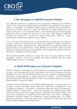 3. TheAdvantages of aQSFP28TransceiverSolution
The QSFP28 transceiver is projected as the prospective interface by the Ethernet
Alliance. This transceiver enables network bandwidth to be cost effective and resource
saving. It is designed for 100GbE speeds using the 4x25GbE wiring specification,
hence the “Q” which stands for quad. The QSFP28 form factor retains the usual
density of 48 ports in a 1U tall switch which is very advantageous to existing systems
without the need to migrate the network to a new stan- dard. Moreover, QSFP28
increases the density but minimizes the power consumption. QSFP is slowly
becoming the universal form factor for various reasons.
First, it increases front panel density by maintaining the form factor and the maximum
number of ports but increases the lane speed from 10Gbps to 25Gbps. Secondly, it
supports both cables and transceivers. Using QSFP28, a one-rack unit switch can
accommodate up to 36 QSFP ports. Lastly, QFSP28 can use either VCSELs for short
distances or Silicon photonics for longer distanc- es to support data center to reach for
more than 2 kilometers of interconnection.
With all these benefits coming to a single form factor, the next versions of high-
bandwidth switches, routers and adapters will feature QSFP28 ports to ensure
100GbE data center inter- connection.
4
www.cbo-it.de
4. 25GbESFP28, today’s new TransceiverStandard
25GbE is already an emerging standard for Ethernet connectivity that will be beneficial
to cloud and enterprise data center environments. Due to the Consortium that was
established in June 2014 an Ethernet Task Force was created to encourage 25GbE
technology and successively, to further develop the standard - the IEEE P802.3by.
Moreover, the IEEE P802.3bq 40GBASE-T Task Force adopted objectives to likewise
improve BASE-T support for 25GbE.
There are various market drivers why 25GbE standard emerged. The main reason is, it
provides a server connection speed faster than 10GbE that is optimized for cost,
throughput and efficien- cy. Moreover, it maximizes efficiency of server connections to
access switches in data centers. Lastly, this leverages four 25Gbps lanes (IEEE
802.3bj) running on four-fiber or copper pairs in- dividually transmitting at 25Gbps. This
sums up to a backplane of 100GbE per form factor. Every lane needs a Serializer /
Deserializer (SerDes) chipset. This twisted-pair concept originates from the 40GbE
standard development. The below table shows a synopsis of fundamental upcoming
IEEE standard interfaces that specify 25GbE.
 