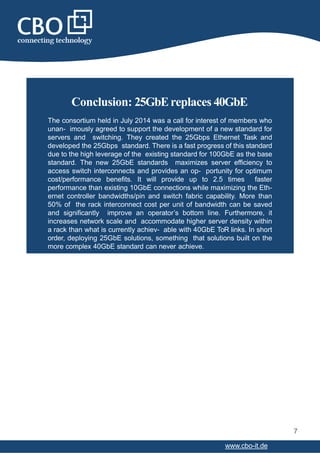 Conclusion: 25GbEreplaces 40GbE
7
www.cbo-it.de
The consortium held in July 2014 was a call for interest of members who
unan- imously agreed to support the development of a new standard for
servers and switching. They created the 25Gbps Ethernet Task and
developed the 25Gbps standard. There is a fast progress of this standard
due to the high leverage of the existing standard for 100GbE as the base
standard. The new 25GbE standards maximizes server efficiency to
access switch interconnects and provides an op- portunity for optimum
cost/performance benefits. It will provide up to 2.5 times faster
performance than existing 10GbE connections while maximizing the Eth-
ernet controller bandwidths/pin and switch fabric capability. More than
50% of the rack interconnect cost per unit of bandwidth can be saved
and significantly improve an operator’s bottom line. Furthermore, it
increases network scale and accommodate higher server density within
a rack than what is currently achiev- able with 40GbE ToR links. In short
order, deploying 25GbE solutions, something that solutions built on the
more complex 40GbE standard can never achieve.
 