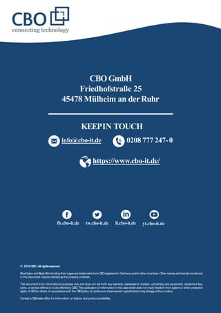 © 2019 CBO- All rightsreserved.
BlueOptics andBlueLANincluding their Logosaretrademarks from CBOregistered in Germanyand/or other countries. Other namesandbrandsmentioned
in this document maybe claimed asthe property ofothers.
This document is for informational purposes only and does not set forth any warranty, expressed or implied, concerning any equipment, equipment fea-
tures, or service offered or to be offered by CBO.Thepublication of information in this data sheet does not imply freedom from patent or other protective
rights of CBOor others. In accordancewith the CBOpolicy of continuous improvement specifications maychange without notice.
Contact aCBOsalesoffice for information on feature and productavailability.
CBOGmbH
Friedhofstraße 25
45478 Mülheim an derRuhr
https://www.cbo-it.de/
info@cbo-it.de 0208 777 247-0
fb.cbo-it.de tw.cbo-it.de li.cbo-it.de yt.cbo-it.de
KEEPIN TOUCH
 