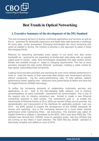 Best Trends in Optical Networking
1. Executive Summary of the development of the25G Standard
The ever-increasing demand of diverse multimedia applications and services as well as
the re- quirement for bandwidth expansions and faster data rates becomes a challenge
for every data center everywhere. Emerging technologies like cloud computing also
acted as catalyst in driving the industry to develop a new approach to adopt in these
fast-charging trends.
Reliance on networking permeates every aspect of our world, and data center
bandwidth re- quirements are expanding at double-digit rates-along with an equally
urgent push to contain costs. New technologies necessitate that data centers remain
flexible and scalable enough to adapt to changing requirements. The rise of cloud
providers changed the data center Ethernet landscape, creating a viable market for
high-speed, reasonably-priced connectivity.
Leading cloud and telco providers are clamoring for even more network performance in
order to meet the needs of their web-scale data centers and cloud-based services,
without compromis- ing the cost-to-performance ratio. To help address network
performance needs, leading man- ufacturers have joined forces to define and drive the
25 Gigabit Ethernet (25GbE) technology.
To suffice the increasing demands of collaborative multimedia services and
applications, to an- swer to the fast-changing traffic patterns, and to improve
accommodations of users’ bandwidth requirement for communication. This is one of
the reasons why an industry consortium was formed to create a new Ethernet
connectivity standard in data centers. The consortium’s goal is to enable the
transmission of Ethernet frames at 25 or 50Gb per second (Gbps) and to promote the
standardization and improvement of the interfaces for applicable products. Last July
2014, the IEEE agreed to support the development of this 25GbE standards for
servers and switching due to the increasing demand for a much faster network
performance while maintaining Ether- net economics. This standard was called 25
Gigabit Ethernet or 25Base-T, developed by the IEEE 802-3 task force P802.3by. This
standard was derived from 100GbE, since its operation works with four 25Gbps that
are running on four fibers in each direction. The IEEE 802.3by 25GbE standard is
technically complete and ratified on June of 2016.
1
www.cbo-it.de
 