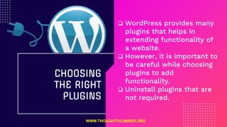 WordPress provides many
plugins that helps in
extending functionality of
a website.
 However, it is important to
be careful while choosing
plugins to add
functionality.
 Uninstall plugins that are
not required.
CHOOSING
THE RIGHT
PLUGINS
WWW.THOUGHTFULMINDS.ORG
 