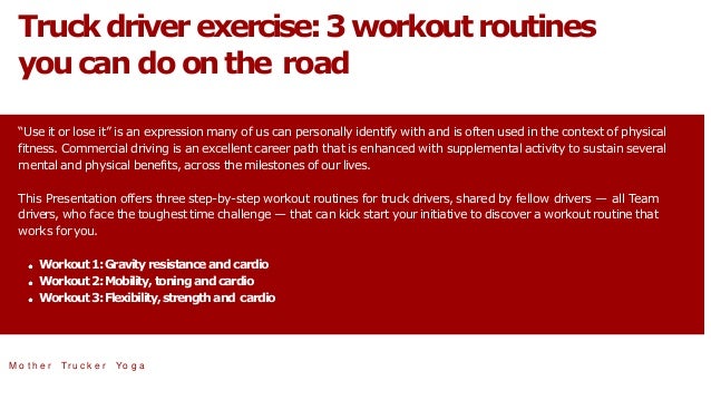 Truckdriverexercise:3workoutroutines
youcan do onthe road
“Use it or lose it” is an expression many of us can personally identify with and is often used in the context of physical
fitness. Commercial driving is an excellent career path that is enhanced with supplemental activity to sustain several
mental and physical benefits, across the milestones of our lives.
This Presentation offers three step-by-step workout routines for truck drivers, shared by fellow drivers — all Team
drivers, who face the toughest time challenge — that can kick start your initiative to discover a workout routine that
works for you.
Workout 1:Gravityresistanceand cardio
Workout 2:Mobility,toningand cardio
Workout 3:Flexibility,strengthand cardio
M o t h e r Tr u c k e r Yo g a
 