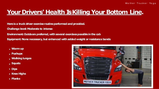 M o t h e r Tr u c k e r Yo g a
Hereis a truckdriverexerciseroutineperformedand provided.
Challenge level:Moderateto intense
Environment:Outdoorspreferred,withseveralexercisespossibleinthecab
Equipment:None necessary, but enhanced with added weight or resistance bands
Warm up
Pushups
Walking lunges
Squats
Dips
KneeHighs
Planks
YourDrivers'Health IsKilling YourBottom Line.
 