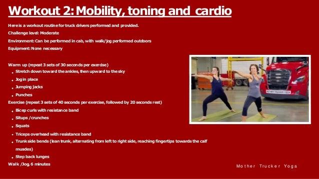 Hereisa workoutroutinefortruckdriversperformedand provided.
Challengelevel: Moderate
Environment:Can beperformedincab, withwalk/jogperformedoutdoors
Equipment:None necessary
Warm up(repeat3setsof 30secondsper exercise)
Stretchdowntowardtheankles,thenupwardtothesky
Jogin place
Jumpingjacks
Punches
Exercise(repeat3setsof 40secondsperexercise,followed by20secondsrest)
Bicepcurlswithresistance band
Situps/crunches
Squats
Triceps overheadwithresistance band
Trunksidebends(leantrunk,alternating fromlefttorightside,reachingfingertips towardsthecalf
muscles)
Stepbacklunges
Walk /Jog,6 minutes
Workout 2:Mobility, toning and cardio
M o t h e r Tr u c k e r Yo g a
 