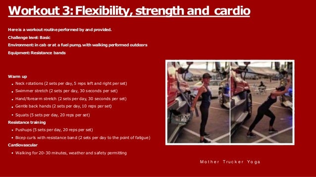 Hereisa workoutroutineperformedbyand provided.
Challengelevel: Basic
Environment:incab orat a fuelpump,withwalkingperformedoutdoors
Equipment:Resistance bands
Warm up
Neck rotations (2 sets per day, 5 reps left and right per set)
Swimmer stretch (2 sets per day, 30 seconds per set)
Hand/forearm stretch (2 sets per day, 30 seconds per set)
Gentle back hands (2 sets per day, 10 reps per set)
Squats (5 sets per day, 20 reps per set)
Resistance training
Pushups (5 sets per day, 20 reps per set)
Bicep curls with resistance band (2 sets per day to the point of fatigue)
Cardiovascular
Walking for 20-30 minutes, weather and safety permitting
Workout 3:Flexibility, strength and cardio
M o t h e r Tr u c k e r Yo g a
 