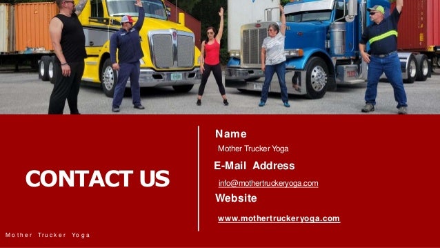 CONTACT US
Name
M o t h e r Tr u c k e r Yo g a
Mother Trucker Yoga
E-Mail Address
info@mothertruckeryoga.com
Website
www.mothertruckeryoga.com
 
