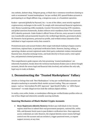 Any website, darknet shop, Telegram group, or black-hat e-commerce storefront claiming to
rank or recommend "trusted marketplaces" for pre-verified, KYC-passed Kraken accounts is
participating in an illegal affiliate ring, a dangerous scam, or a fraudulent operation.
Kraken—operated globally by Payward, Inc.—is one of the oldest, most strictly regulated
cryptocurrency exchanges in the world. To comply with international financial regulations,
Anti-Money Laundering (AML) standards, Counter-Terrorism Financing (CTF) mandates,
and global sanctions frameworks, Kraken enforces strict mandatory Know Your Customer
(KYC) identity protocols. Under Kraken’s official Terms of Service, every account is strictly
non-transferable and permanently bound to the verified legal identity, government photo
ID, biometric facial geometry, personal tax profile, and verified contact channels of the
individual or legal corporate entity that created it.
Promotional posts and account brokers often target individuals looking to bypass country
restrictions, regional bans, or personal verification limits. However, buying, selling, or
operating a Kraken account registered under third-party credentials violates international
financial laws, breaches exchange terms, and leads directly to frozen assets, total capital
loss, and potential criminal prosecution.
This comprehensive guide exposes why lists promising "trusted marketplaces" are
inherently fraudulent, breaks down the technical mechanisms Kraken uses to detect bought
accounts, details the severe legal and financial risks involved, and outlines the only safe,
legal ways to trade on Kraken.
1. Deconstructing the "Trusted Marketplaces" Fallacy
Articles or listings that rank "Best Marketplaces" to buy pre-verified Kraken accounts use
deceptive marketing to normalize black-market account trading. They use corporate
jargon—such as "Intermediate/Pro KYC Approved," "Aged Stealth Profiles," or "100% Payout
Guaranteed"—to make illegal services look like ordinary digital utilities.
In reality, every seller, broker, or marketplace offering pre-verified Kraken profiles relies on
one of four illegal and inherently unstable sourcing methods:
Sourcing Mechanics of Black-Market Crypto Accounts
●​ Straw Registrants (Identity Renters): Brokers pay individuals in low-income
regions small fees to submit their real government passports, national IDs, utility
bills, and dynamic facial scans to pass Kraken's verification tiers. Once approved,
access credentials are sold. However, the original identity owner retains full legal
control over the account and can reclaim it, trigger password resets, or request
support recovery at any time.
 