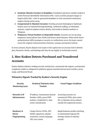 ●​ Synthetic Identity Creation & Deepfakes: Fraudulent operators combine leaked or
stolen Personal Identifiable Information (PII)—such as stolen passport images or
forged utility bills—with AI-generated deepfakes to trick automated verification
engines during initial setup.
●​ Compromised & Hijacked Accounts: Existing accounts belonging to legitimate
Kraken users are hijacked through phishing, credential stuffing, or infostealer
malware, wiped of original contact details, and resold on darknet markets or
Telegram.
●​ Temporary Virtual Numbers & Disposable Emails: Accounts are set up using
temporary virtual phone lines (VoIP) and burner email domains. When multi-factor
authentication (MFA) prompts or security re-verifications occur, the buyer cannot
access the original communications channels, causing a permanent lockout.
In every scenario, buyers deposit real crypto or fiat capital into an account tied to identity
data, biometric checks, and banking rails they do not legally or technically control.
2. How Kraken Detects Purchased and Transferred
Accounts
Kraken deploys industry-leading security architecture, automated risk engines, and dynamic
compliance audits to safeguard its platform against unauthorized account transfers, proxy
usage, and financial fraud.
Telemetry Signals Tracked by Kraken’s Security Engine
Security
Monitoring Layer
Technical Telemetry Data
Tracked
Fraud Trigger Condition
Network & IP
Infrastructure
IP address, Autonomous System
Number (ASN), proxy/VPN
markers, residential vs. data
center classification
Accessing accounts via
commercial VPNs, data center
IPs, or dynamic proxy subnets
outside the registered country
Hardware &
Device
Fingerprinting
Unique Device GUIDs, GPU
WebGL signatures, display
resolution, system language,
CPU core counts
Rapid hardware profile switching
or mismatched regional OS
settings relative to identity
records
 