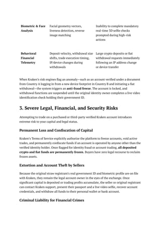 Biometric & Face
Analysis
Facial geometry vectors,
liveness detection, reverse
image matching
Inability to complete mandatory
real-time 3D selfie checks
prompted during high-risk
actions
Behavioral
Financial
Telemetry
Deposit velocity, withdrawal size
shifts, trade execution timing,
IP/device changes during
withdrawals
Large crypto deposits or fiat
withdrawal requests immediately
following an IP address change
or device transfer
When Kraken’s risk engines flag an anomaly—such as an account verified under a document
from Country A logging in from a new device footprint in Country B and initiating a fiat
withdrawal—the system triggers an anti-fraud freeze. The account is locked, and
withdrawal functions are suspended until the original identity owner completes a live video
identification check holding their government ID.
3. Severe Legal, Financial, and Security Risks
Attempting to trade on a purchased or third-party verified Kraken account introduces
extreme risk to your capital and legal status.
Permanent Loss and Confiscation of Capital
Kraken’s Terms of Service explicitly authorize the platform to freeze accounts, void active
trades, and permanently confiscate funds if an account is operated by anyone other than the
verified identity holder. Once flagged for identity fraud or account trading, all deposited
crypto and fiat funds are permanently frozen. Buyers have zero legal recourse to reclaim
frozen assets.
Extortion and Account Theft by Sellers
Because the original straw registrant's real government ID and biometric profile are on file
with Kraken, they remain the legal account owner in the eyes of the exchange. Once
significant capital is deposited or trading profits accumulate, the seller or original registrant
can contact Kraken support, present their passport and a live video selfie, recover account
credentials, and withdraw all funds to their personal wallet or bank account.
Criminal Liability for Financial Crimes
 