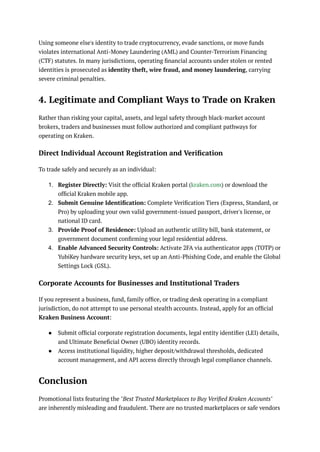 Using someone else's identity to trade cryptocurrency, evade sanctions, or move funds
violates international Anti-Money Laundering (AML) and Counter-Terrorism Financing
(CTF) statutes. In many jurisdictions, operating financial accounts under stolen or rented
identities is prosecuted as identity theft, wire fraud, and money laundering, carrying
severe criminal penalties.
4. Legitimate and Compliant Ways to Trade on Kraken
Rather than risking your capital, assets, and legal safety through black-market account
brokers, traders and businesses must follow authorized and compliant pathways for
operating on Kraken.
Direct Individual Account Registration and Verification
To trade safely and securely as an individual:
1.​ Register Directly: Visit the official Kraken portal (kraken.com) or download the
official Kraken mobile app.
2.​ Submit Genuine Identification: Complete Verification Tiers (Express, Standard, or
Pro) by uploading your own valid government-issued passport, driver's license, or
national ID card.
3.​ Provide Proof of Residence: Upload an authentic utility bill, bank statement, or
government document confirming your legal residential address.
4.​ Enable Advanced Security Controls: Activate 2FA via authenticator apps (TOTP) or
YubiKey hardware security keys, set up an Anti-Phishing Code, and enable the Global
Settings Lock (GSL).
Corporate Accounts for Businesses and Institutional Traders
If you represent a business, fund, family office, or trading desk operating in a compliant
jurisdiction, do not attempt to use personal stealth accounts. Instead, apply for an official
Kraken Business Account:
●​ Submit official corporate registration documents, legal entity identifier (LEI) details,
and Ultimate Beneficial Owner (UBO) identity records.
●​ Access institutional liquidity, higher deposit/withdrawal thresholds, dedicated
account management, and API access directly through legal compliance channels.
Conclusion
Promotional lists featuring the "Best Trusted Marketplaces to Buy Verified Kraken Accounts"
are inherently misleading and fraudulent. There are no trusted marketplaces or safe vendors
 